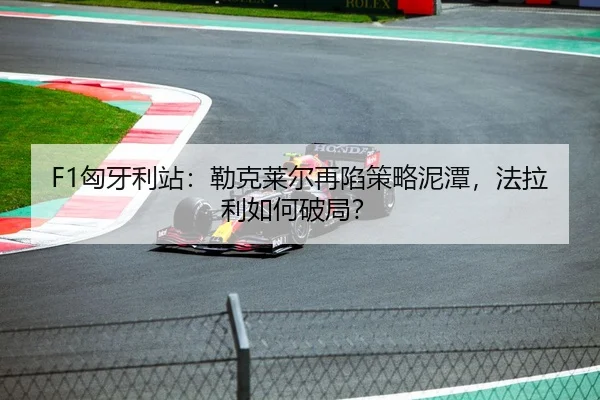F1匈牙利站：勒克莱尔再陷策略泥潭，法拉利如何破局？