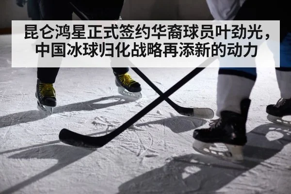 昆仑鸿星正式签约华裔球员叶劲光,中国冰球归化战略再添新的动力