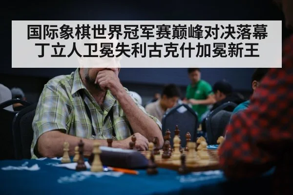 国际象棋世界冠军赛巅峰对决落幕丁立人卫冕失利古克什加冕新王